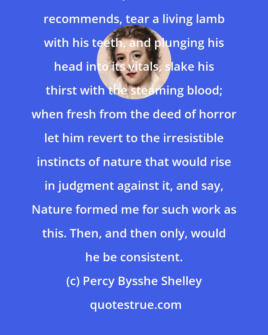 Percy Bysshe Shelley: Let the advocate of animal food, force himself to a decisive experiment on its fitness, and as Plutarch recommends, tear a living lamb with his teeth, and plunging his head into its vitals, slake his thirst with the steaming blood; when fresh from the deed of horror let him revert to the irresistible instincts of nature that would rise in judgment against it, and say, Nature formed me for such work as this. Then, and then only, would he be consistent.