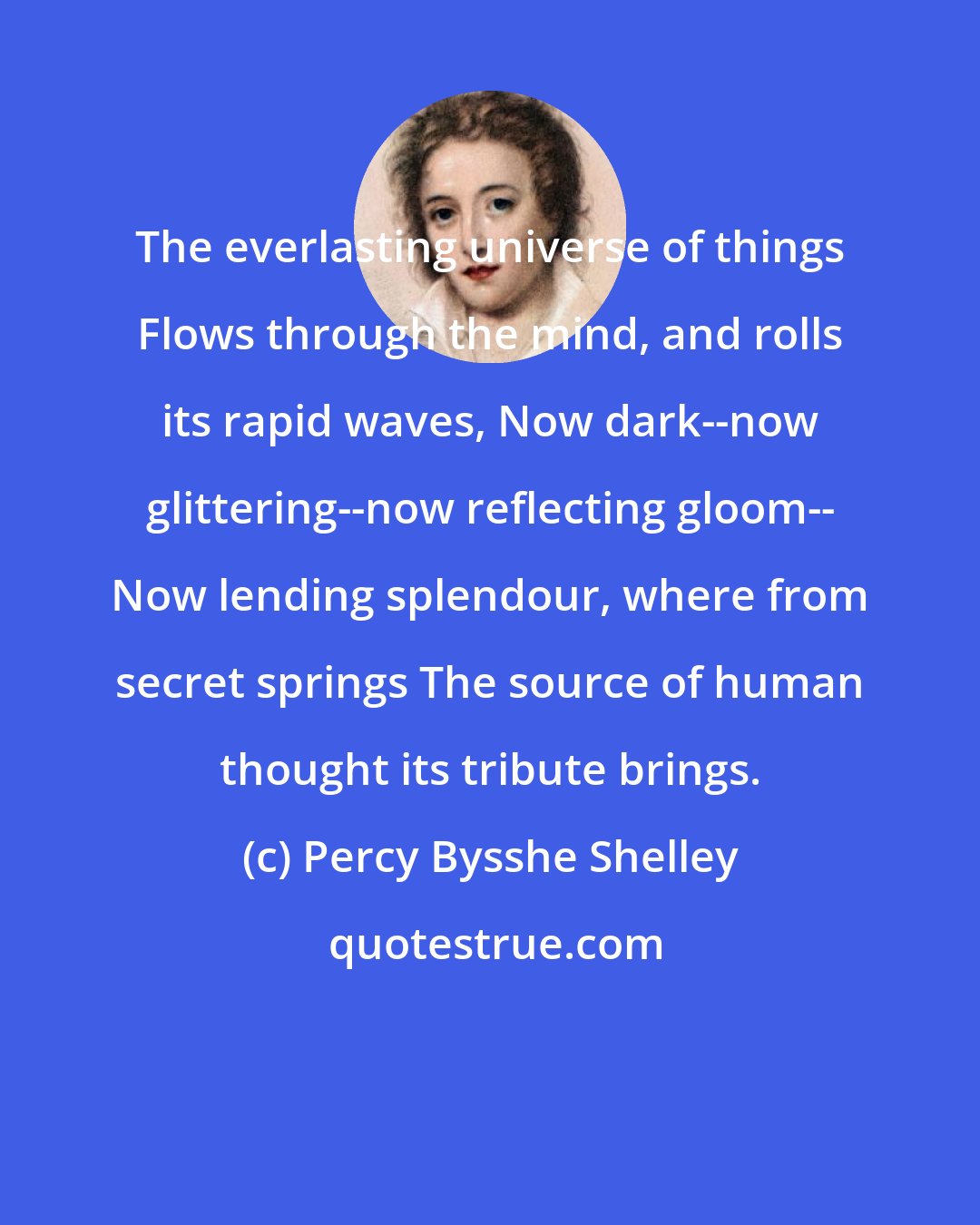 Percy Bysshe Shelley: The everlasting universe of things Flows through the mind, and rolls its rapid waves, Now dark--now glittering--now reflecting gloom-- Now lending splendour, where from secret springs The source of human thought its tribute brings.