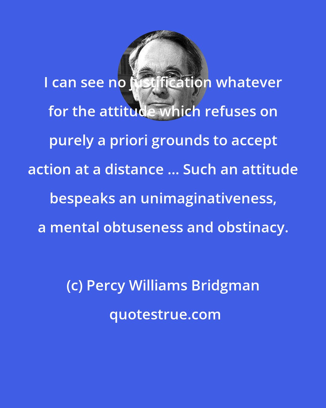 Percy Williams Bridgman: I can see no justification whatever for the attitude which refuses on purely a priori grounds to accept action at a distance ... Such an attitude bespeaks an unimaginativeness, a mental obtuseness and obstinacy.