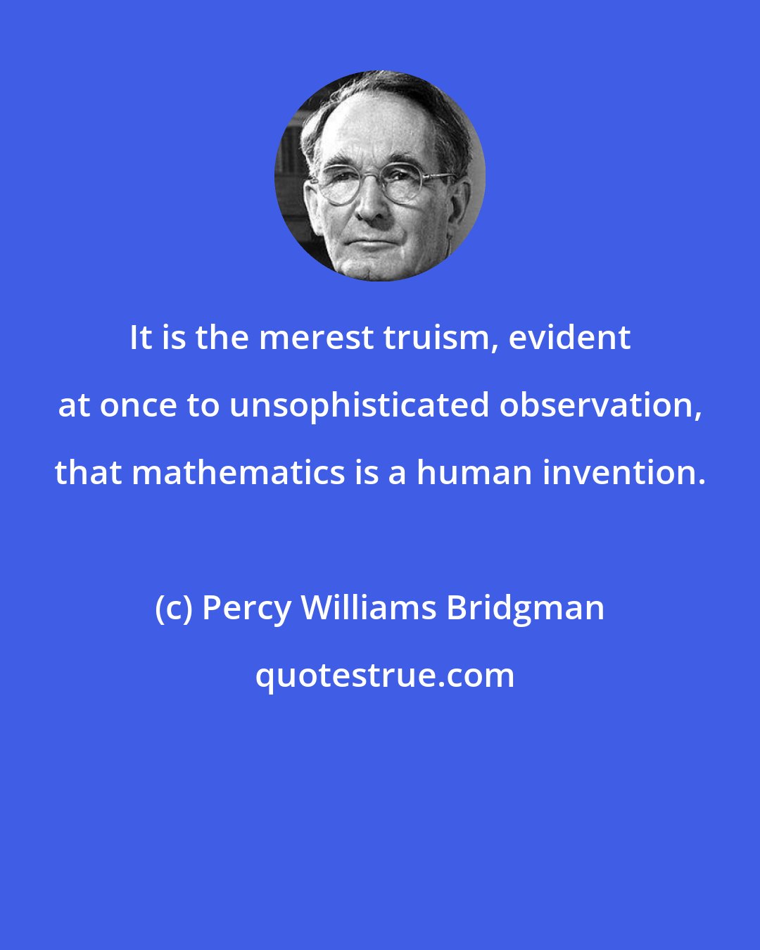 Percy Williams Bridgman: It is the merest truism, evident at once to unsophisticated observation, that mathematics is a human invention.