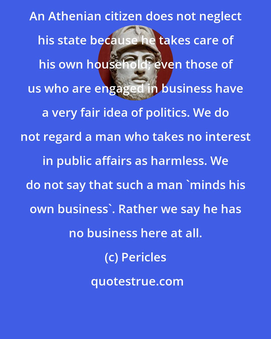 Pericles: An Athenian citizen does not neglect his state because he takes care of his own household; even those of us who are engaged in business have a very fair idea of politics. We do not regard a man who takes no interest in public affairs as harmless. We do not say that such a man 'minds his own business'. Rather we say he has no business here at all.