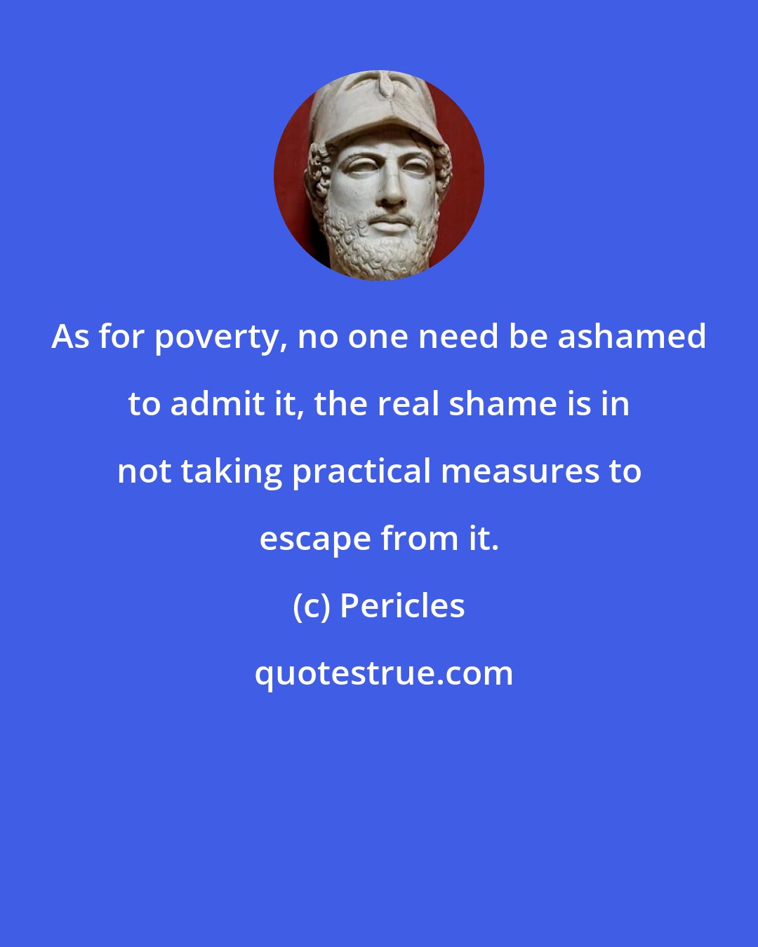 Pericles: As for poverty, no one need be ashamed to admit it, the real shame is in not taking practical measures to escape from it.