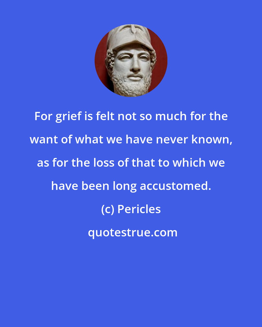 Pericles: For grief is felt not so much for the want of what we have never known, as for the loss of that to which we have been long accustomed.