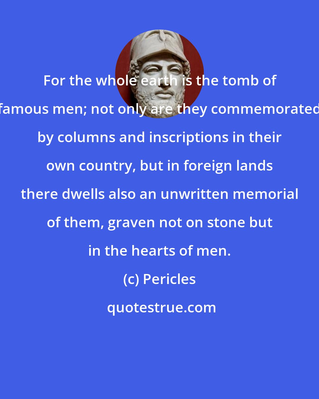 Pericles: For the whole earth is the tomb of famous men; not only are they commemorated by columns and inscriptions in their own country, but in foreign lands there dwells also an unwritten memorial of them, graven not on stone but in the hearts of men.