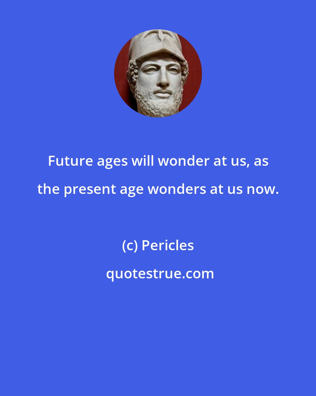Pericles: Future ages will wonder at us, as the present age wonders at us now.