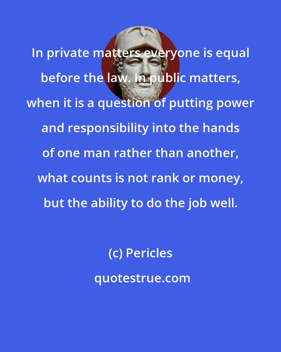 Pericles: In private matters everyone is equal before the law. In public matters, when it is a question of putting power and responsibility into the hands of one man rather than another, what counts is not rank or money, but the ability to do the job well.