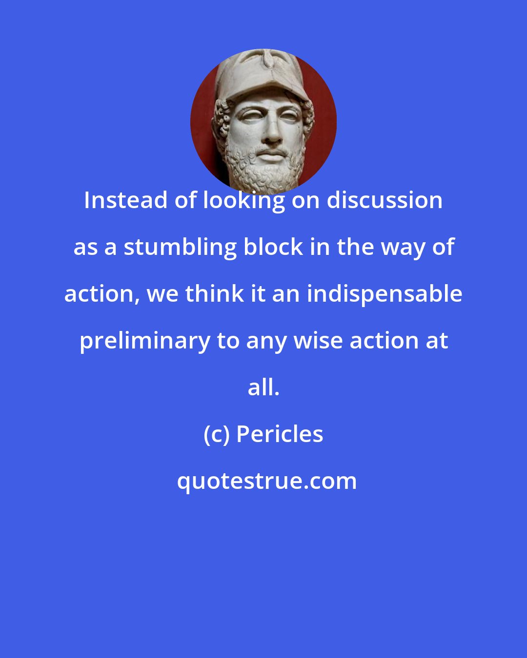 Pericles: Instead of looking on discussion as a stumbling block in the way of action, we think it an indispensable preliminary to any wise action at all.