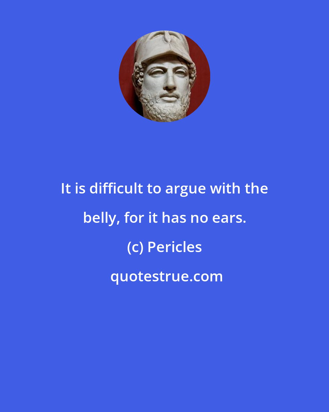 Pericles: It is difficult to argue with the belly, for it has no ears.