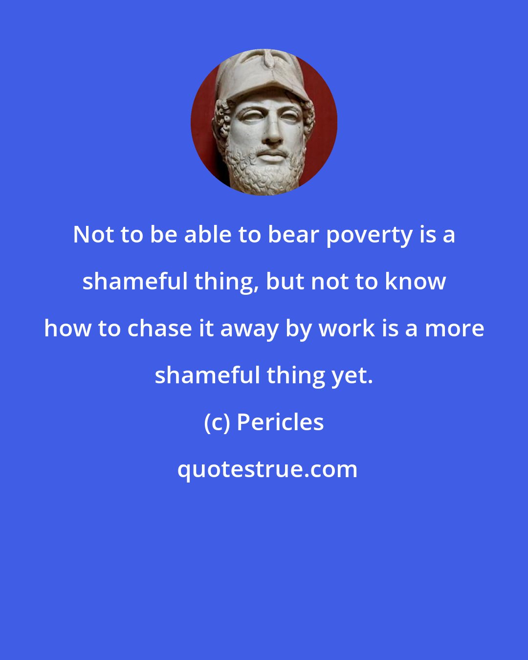 Pericles: Not to be able to bear poverty is a shameful thing, but not to know how to chase it away by work is a more shameful thing yet.