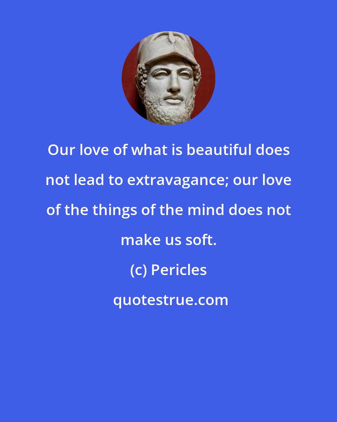 Pericles: Our love of what is beautiful does not lead to extravagance; our love of the things of the mind does not make us soft.