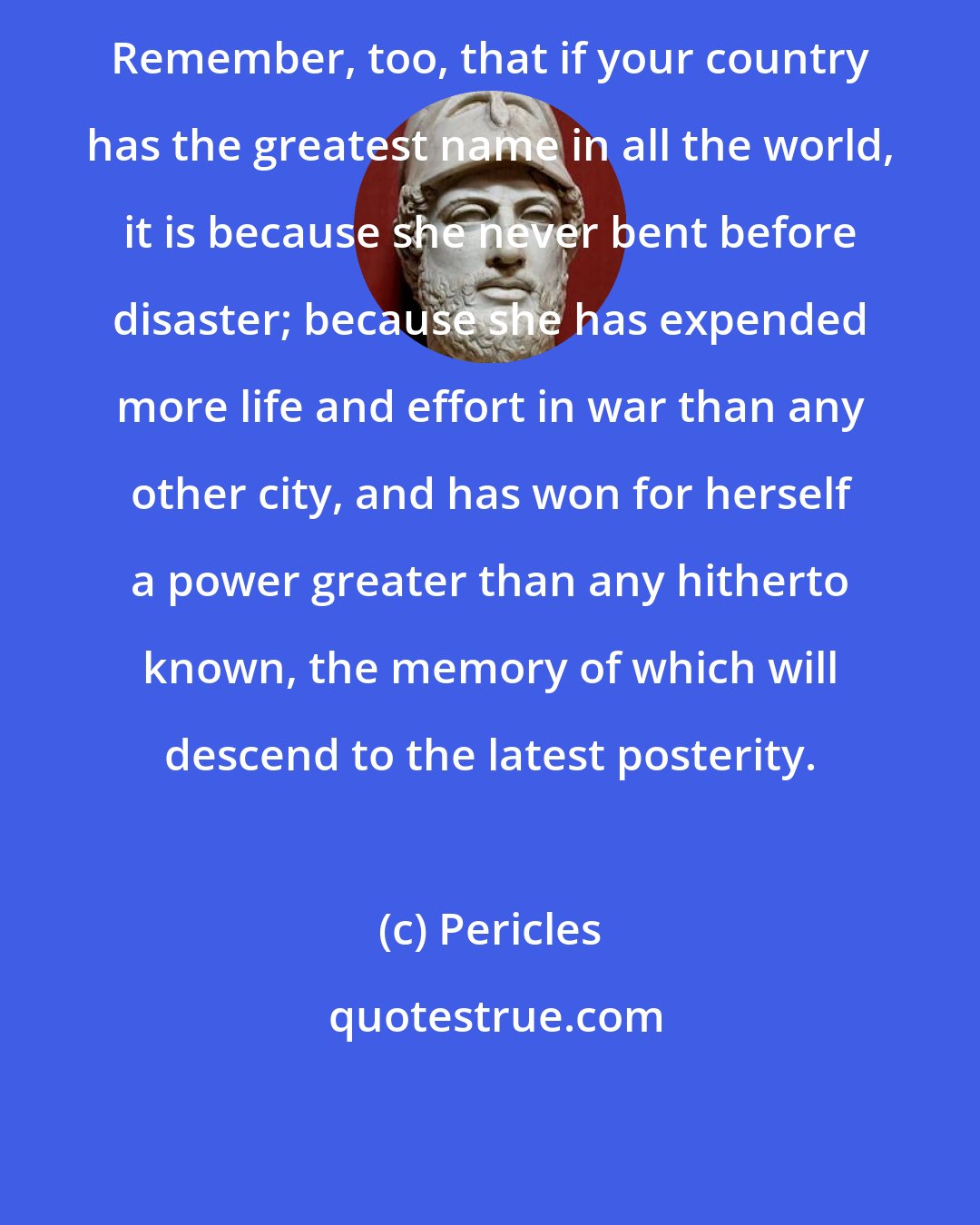 Pericles: Remember, too, that if your country has the greatest name in all the world, it is because she never bent before disaster; because she has expended more life and effort in war than any other city, and has won for herself a power greater than any hitherto known, the memory of which will descend to the latest posterity.