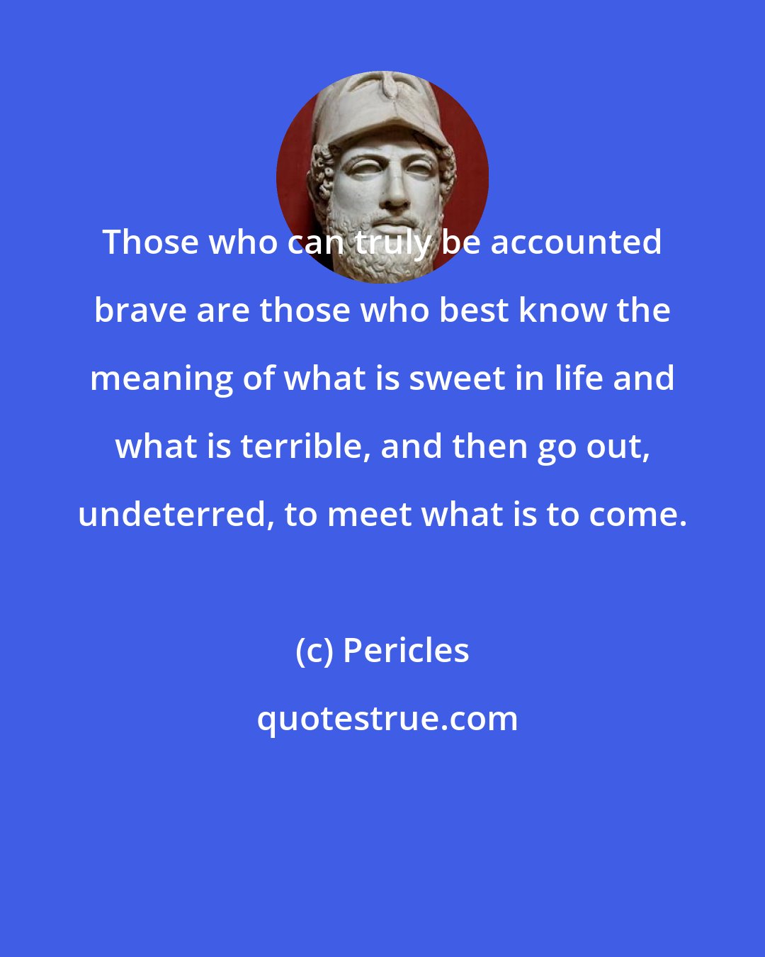 Pericles: Those who can truly be accounted brave are those who best know the meaning of what is sweet in life and what is terrible, and then go out, undeterred, to meet what is to come.