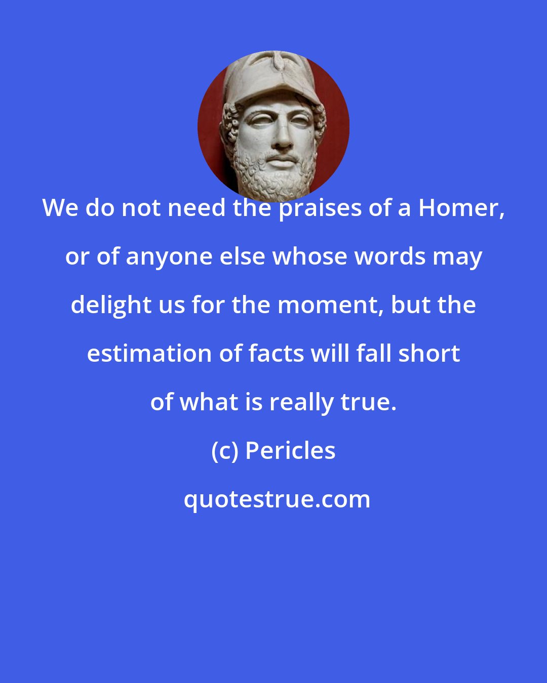 Pericles: We do not need the praises of a Homer, or of anyone else whose words may delight us for the moment, but the estimation of facts will fall short of what is really true.