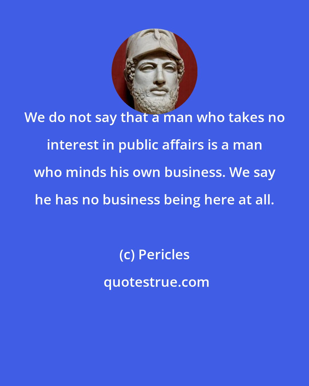 Pericles: We do not say that a man who takes no interest in public affairs is a man who minds his own business. We say he has no business being here at all.