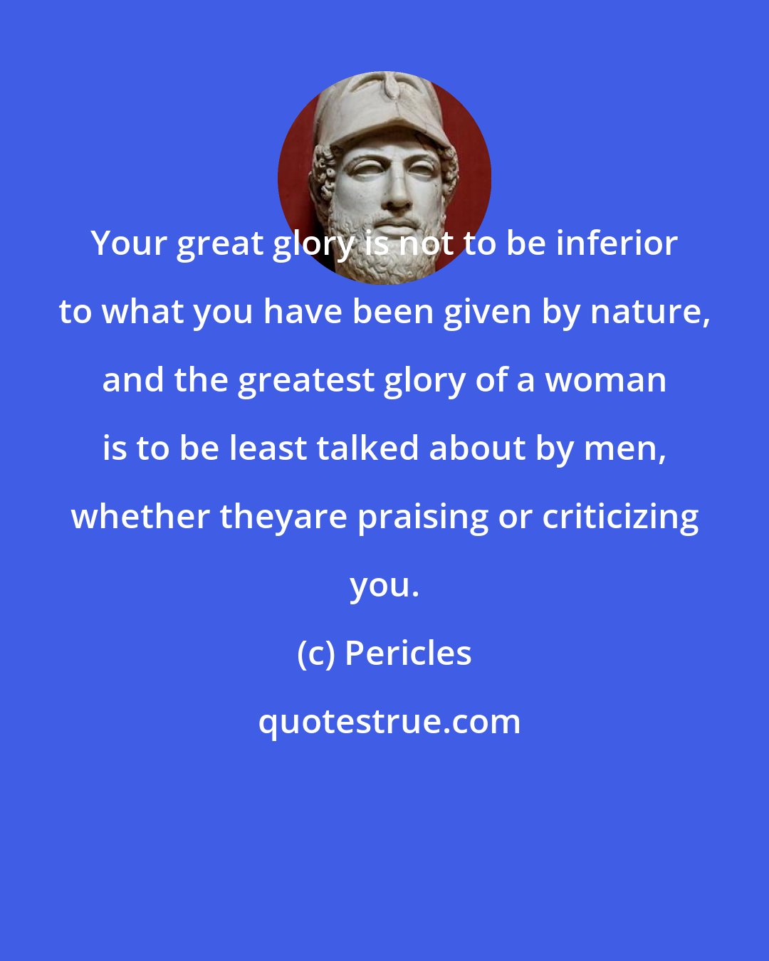 Pericles: Your great glory is not to be inferior to what you have been given by nature, and the greatest glory of a woman is to be least talked about by men, whether theyare praising or criticizing you.