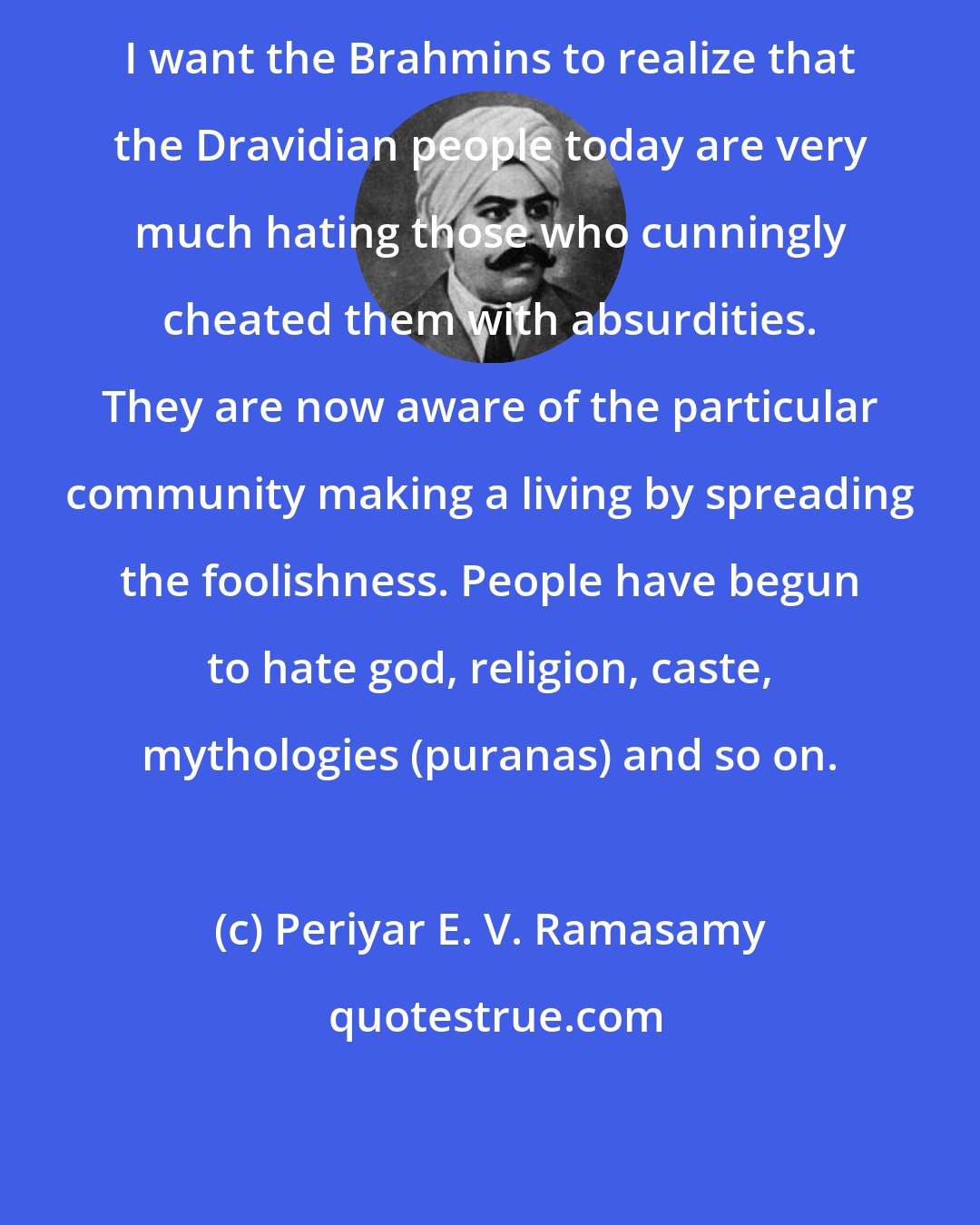 Periyar E. V. Ramasamy: I want the Brahmins to realize that the Dravidian people today are very much hating those who cunningly cheated them with absurdities. They are now aware of the particular community making a living by spreading the foolishness. People have begun to hate god, religion, caste, mythologies (puranas) and so on.