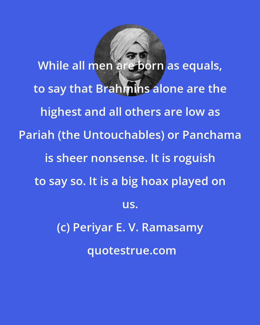 Periyar E. V. Ramasamy: While all men are born as equals, to say that Brahmins alone are the highest and all others are low as Pariah (the Untouchables) or Panchama is sheer nonsense. It is roguish to say so. It is a big hoax played on us.