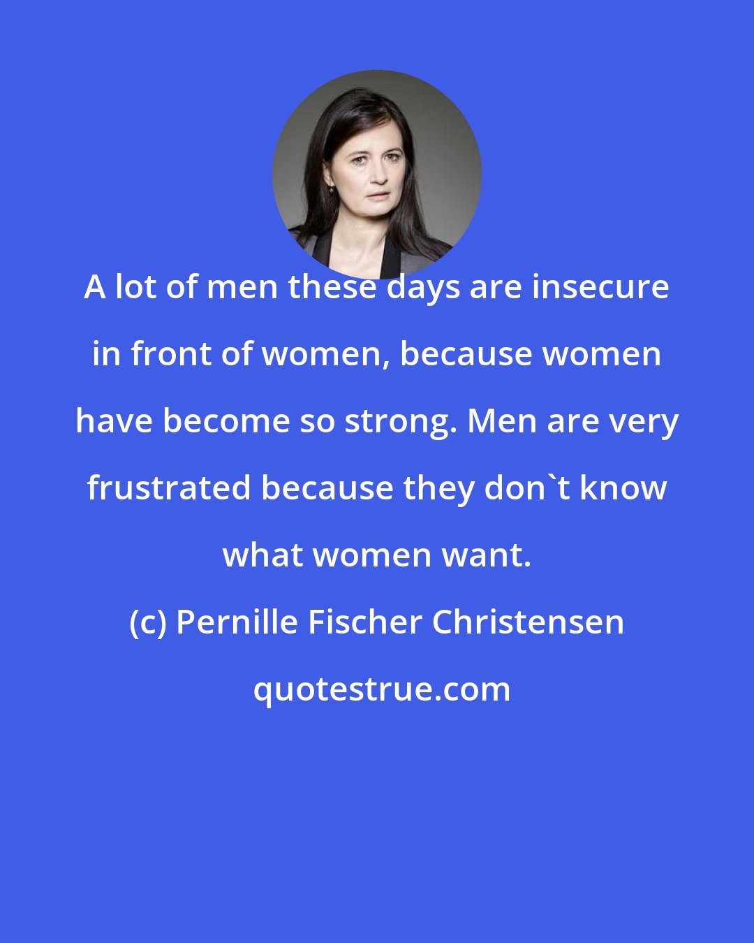 Pernille Fischer Christensen: A lot of men these days are insecure in front of women, because women have become so strong. Men are very frustrated because they don't know what women want.