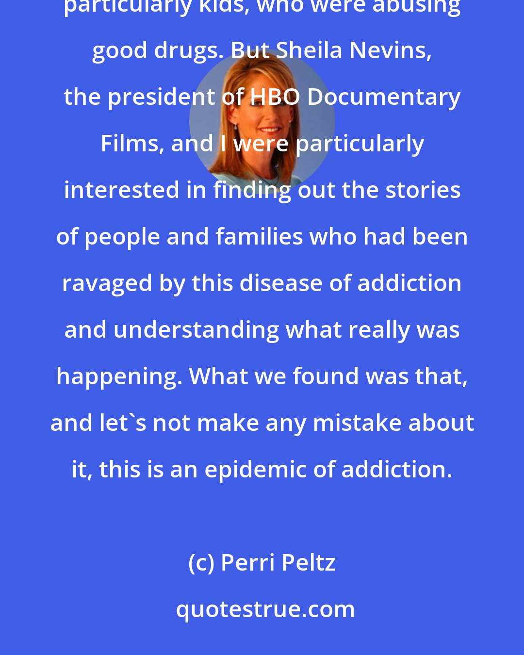 Perri Peltz: It seemed that the problem of Americans overdosing and dying from drug addiction was being described as bad people, particularly kids, who were abusing good drugs. But Sheila Nevins, the president of HBO Documentary Films, and I were particularly interested in finding out the stories of people and families who had been ravaged by this disease of addiction and understanding what really was happening. What we found was that, and let's not make any mistake about it, this is an epidemic of addiction.