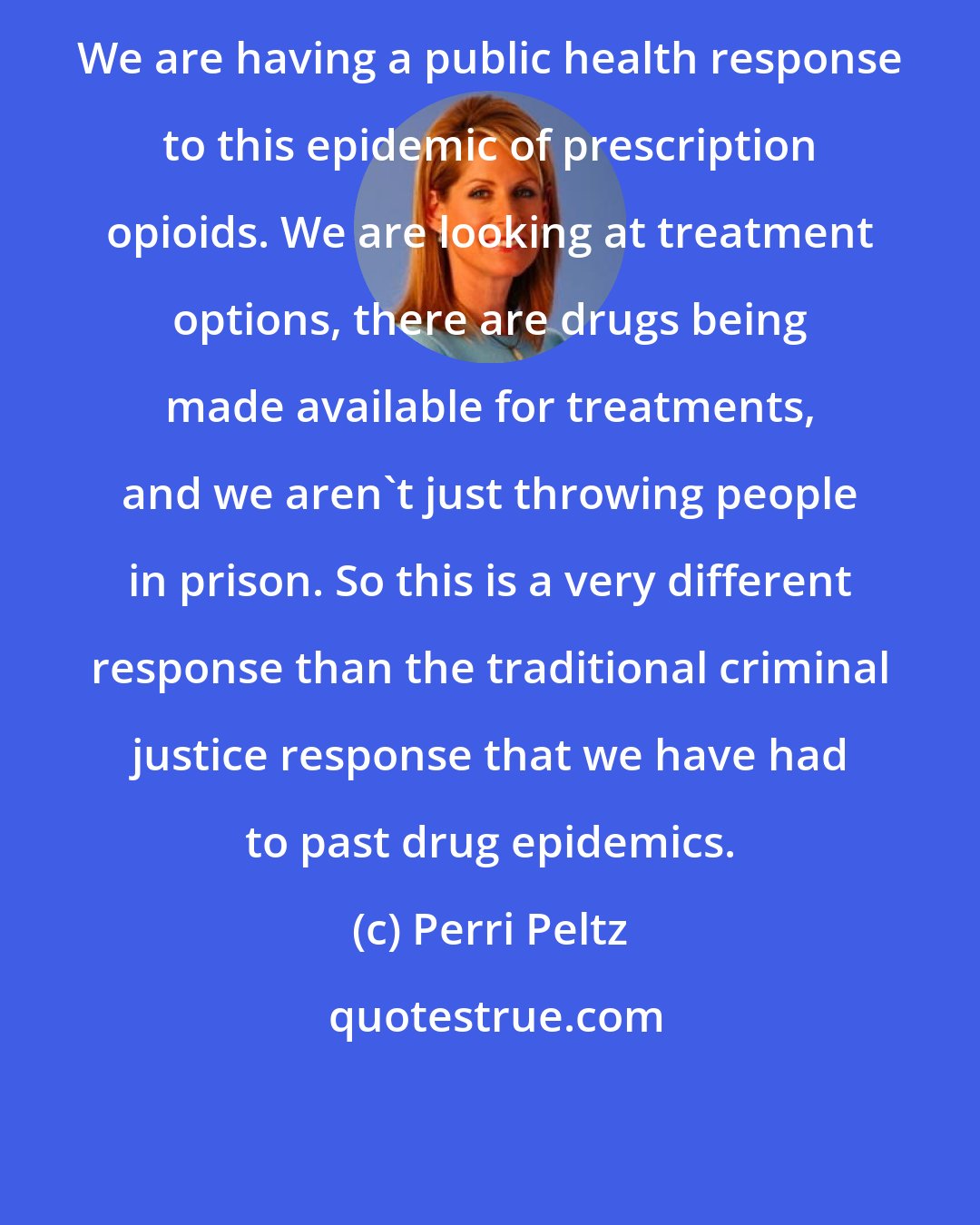 Perri Peltz: We are having a public health response to this epidemic of prescription opioids. We are looking at treatment options, there are drugs being made available for treatments, and we aren't just throwing people in prison. So this is a very different response than the traditional criminal justice response that we have had to past drug epidemics.