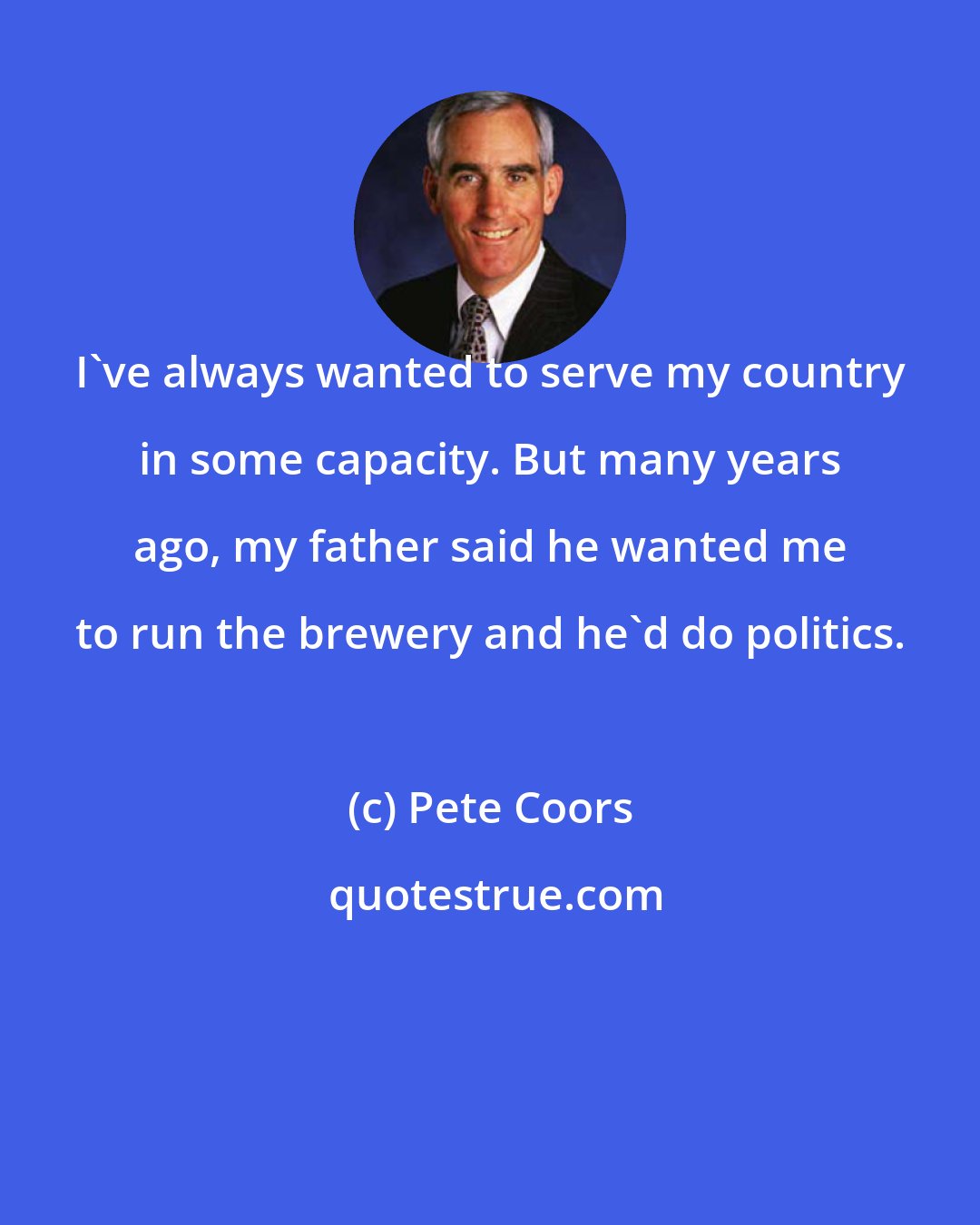 Pete Coors: I've always wanted to serve my country in some capacity. But many years ago, my father said he wanted me to run the brewery and he'd do politics.