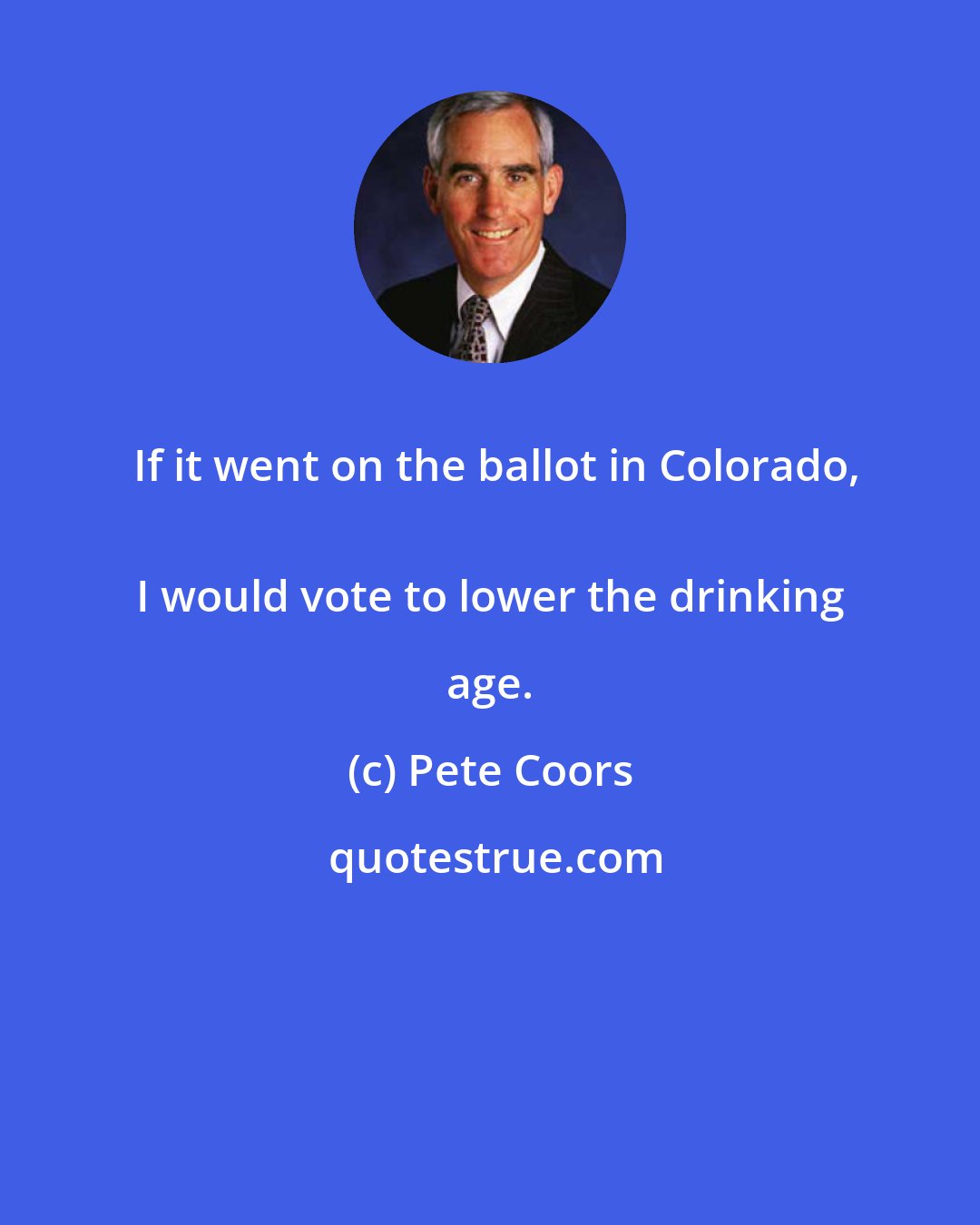 Pete Coors: If it went on the ballot in Colorado,
 I would vote to lower the drinking age.