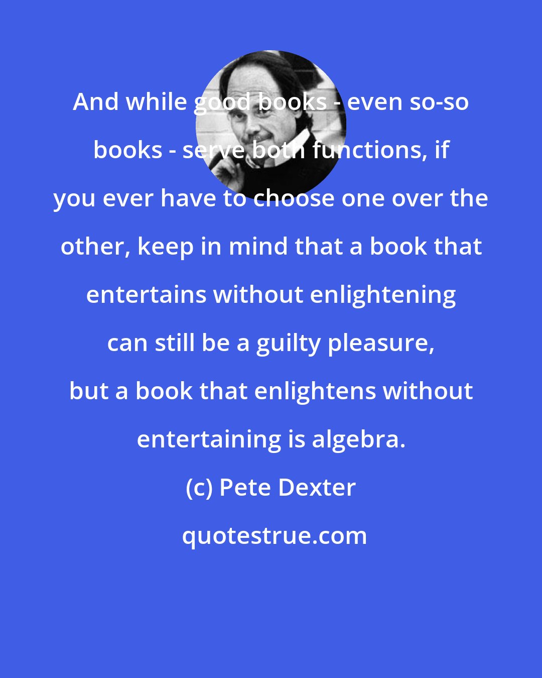 Pete Dexter: And while good books - even so-so books - serve both functions, if you ever have to choose one over the other, keep in mind that a book that entertains without enlightening can still be a guilty pleasure, but a book that enlightens without entertaining is algebra.