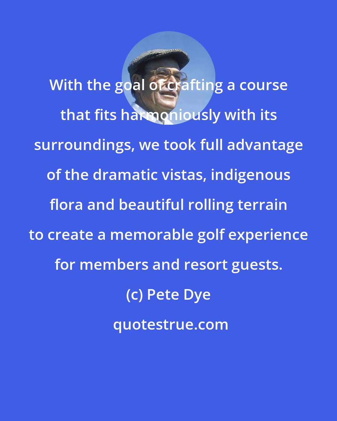 Pete Dye: With the goal of crafting a course that fits harmoniously with its surroundings, we took full advantage of the dramatic vistas, indigenous flora and beautiful rolling terrain to create a memorable golf experience for members and resort guests.