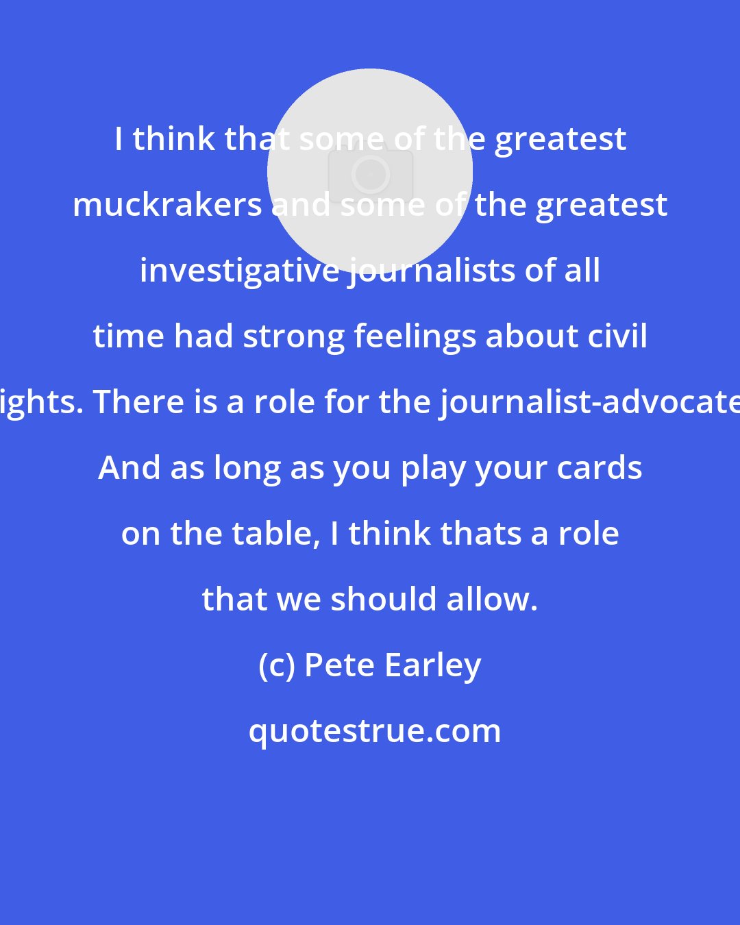 Pete Earley: I think that some of the greatest muckrakers and some of the greatest investigative journalists of all time had strong feelings about civil rights. There is a role for the journalist-advocate. And as long as you play your cards on the table, I think thats a role that we should allow.