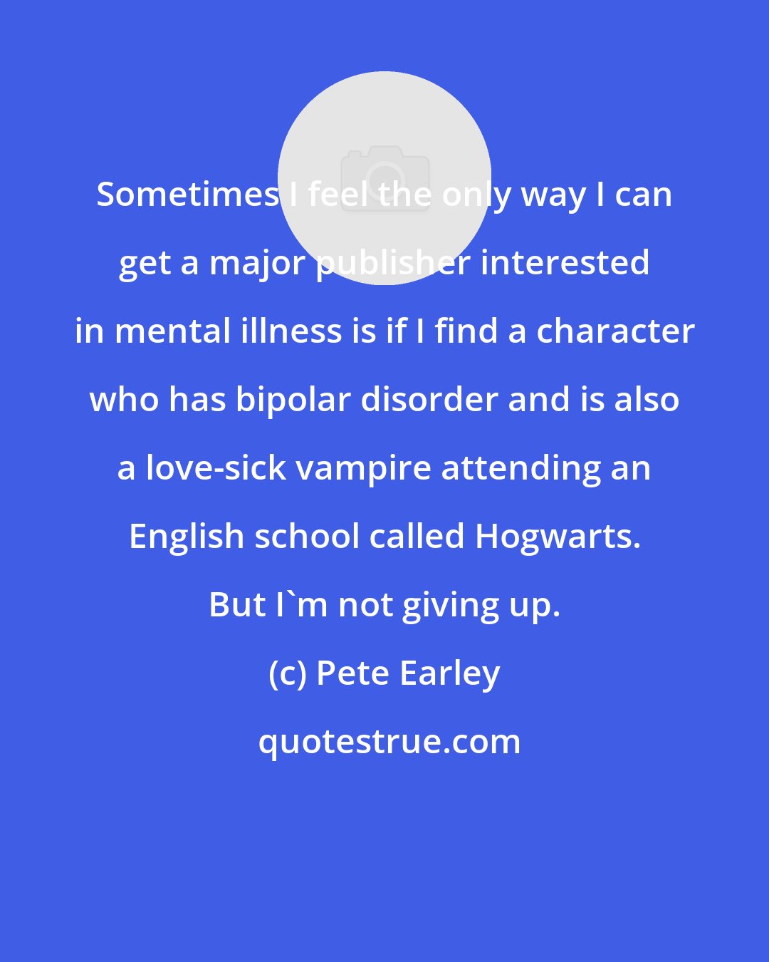 Pete Earley: Sometimes I feel the only way I can get a major publisher interested in mental illness is if I find a character who has bipolar disorder and is also a love-sick vampire attending an English school called Hogwarts. But I'm not giving up.