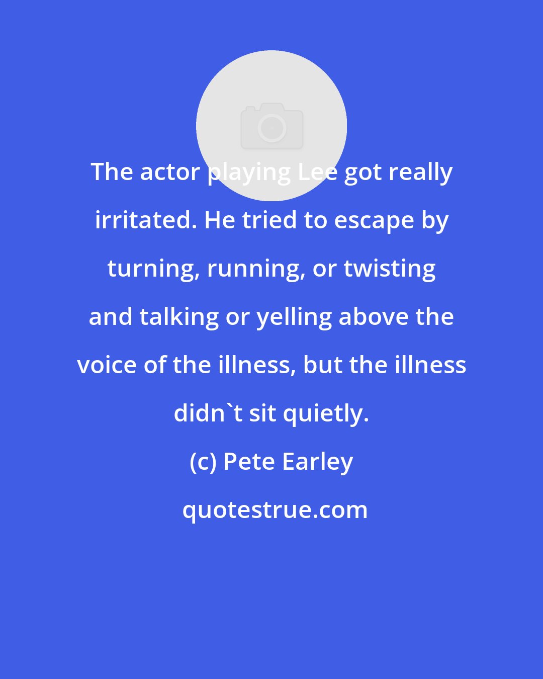 Pete Earley: The actor playing Lee got really irritated. He tried to escape by turning, running, or twisting and talking or yelling above the voice of the illness, but the illness didn't sit quietly.