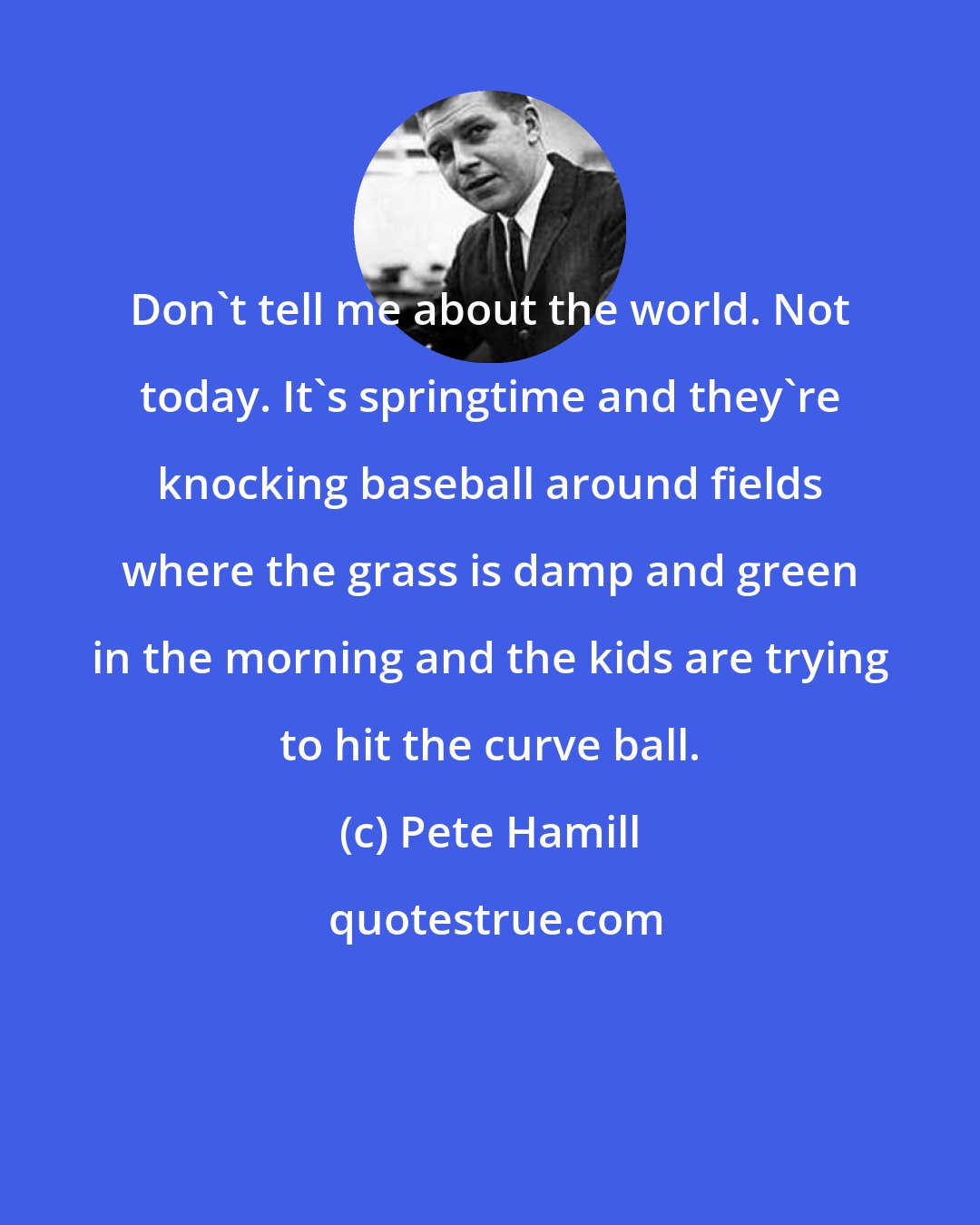 Pete Hamill: Don't tell me about the world. Not today. It's springtime and they're knocking baseball around fields where the grass is damp and green in the morning and the kids are trying to hit the curve ball.