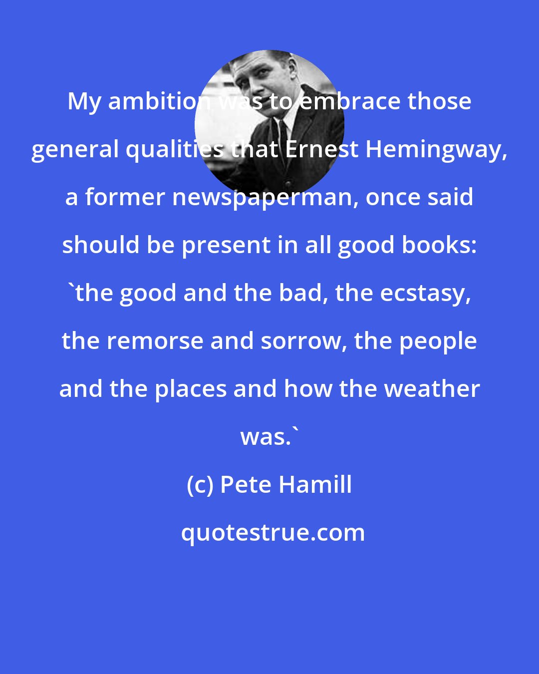 Pete Hamill: My ambition was to embrace those general qualities that Ernest Hemingway, a former newspaperman, once said should be present in all good books: 'the good and the bad, the ecstasy, the remorse and sorrow, the people and the places and how the weather was.'