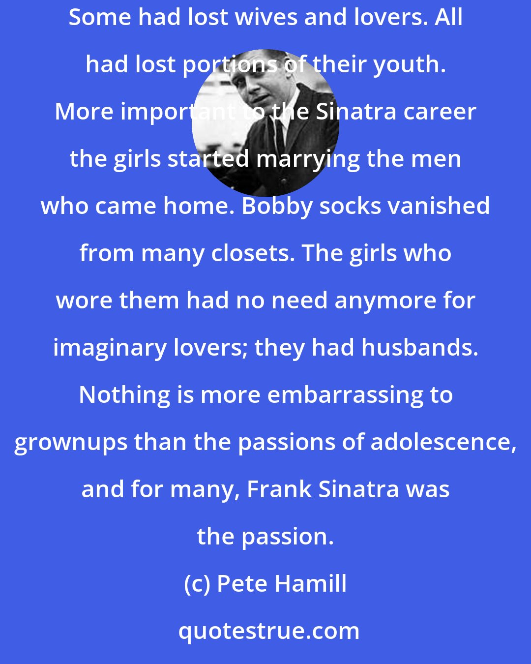 Pete Hamill: One thing is certain: for many of those who came back from WWII, the music of Frank Sinatra was no consolation for their losses. Some had lost friends. Some had lost wives and lovers. All had lost portions of their youth. More important to the Sinatra career the girls started marrying the men who came home. Bobby socks vanished from many closets. The girls who wore them had no need anymore for imaginary lovers; they had husbands. Nothing is more embarrassing to grownups than the passions of adolescence, and for many, Frank Sinatra was the passion.