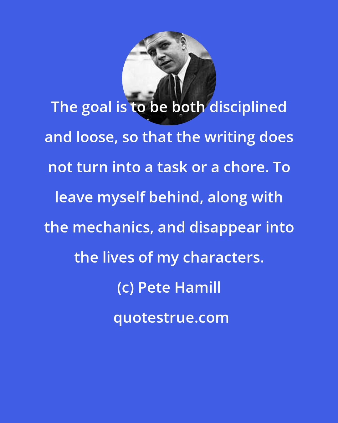 Pete Hamill: The goal is to be both disciplined and loose, so that the writing does not turn into a task or a chore. To leave myself behind, along with the mechanics, and disappear into the lives of my characters.