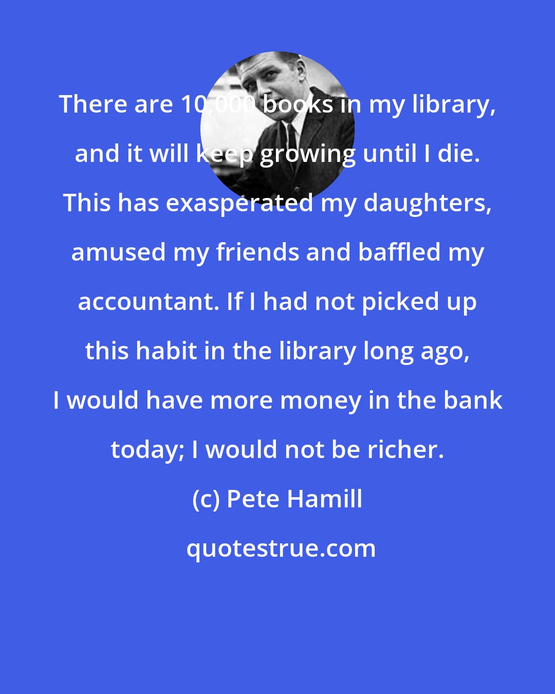 Pete Hamill: There are 10,000 books in my library, and it will keep growing until I die. This has exasperated my daughters, amused my friends and baffled my accountant. If I had not picked up this habit in the library long ago, I would have more money in the bank today; I would not be richer.