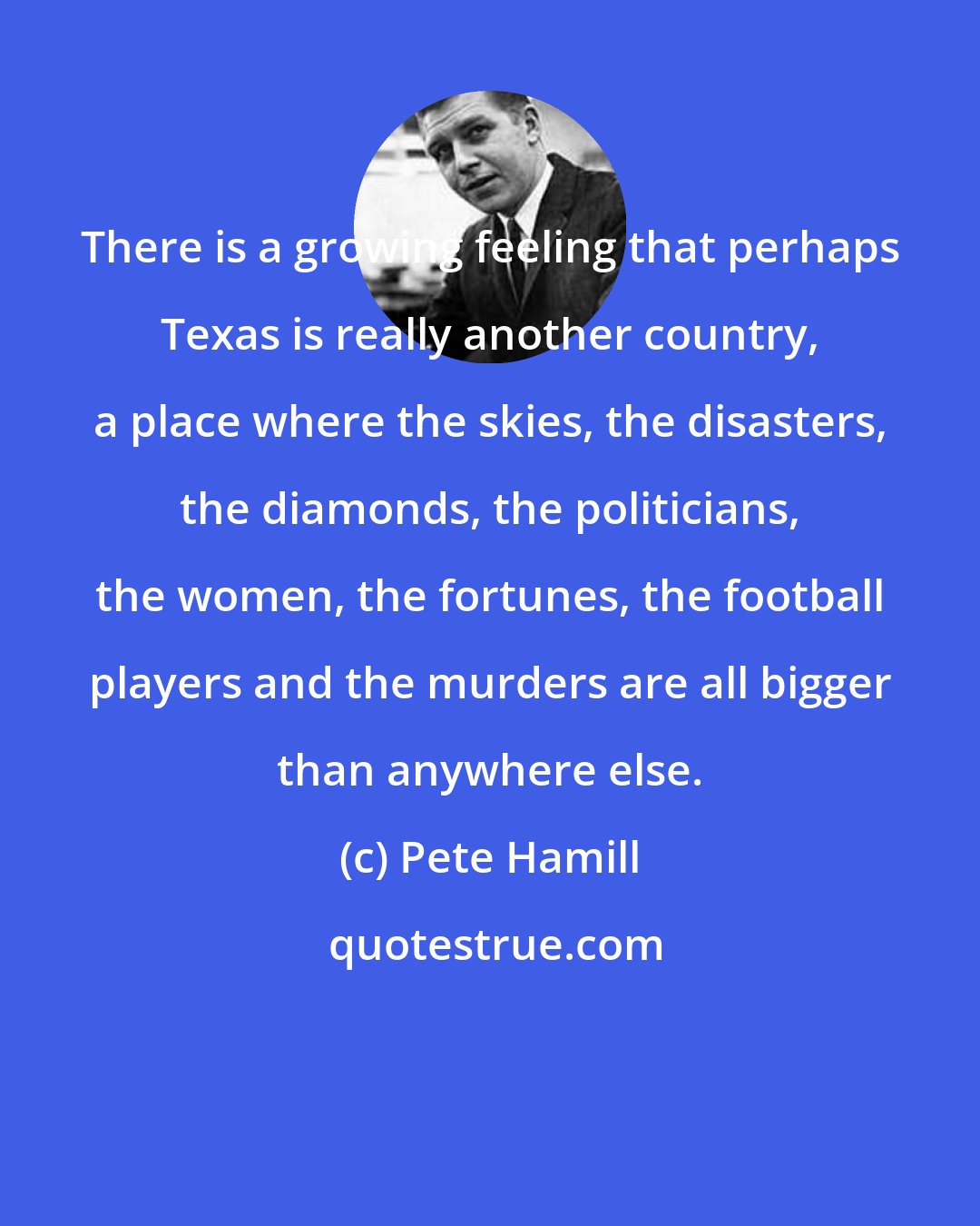 Pete Hamill: There is a growing feeling that perhaps Texas is really another country, a place where the skies, the disasters, the diamonds, the politicians, the women, the fortunes, the football players and the murders are all bigger than anywhere else.