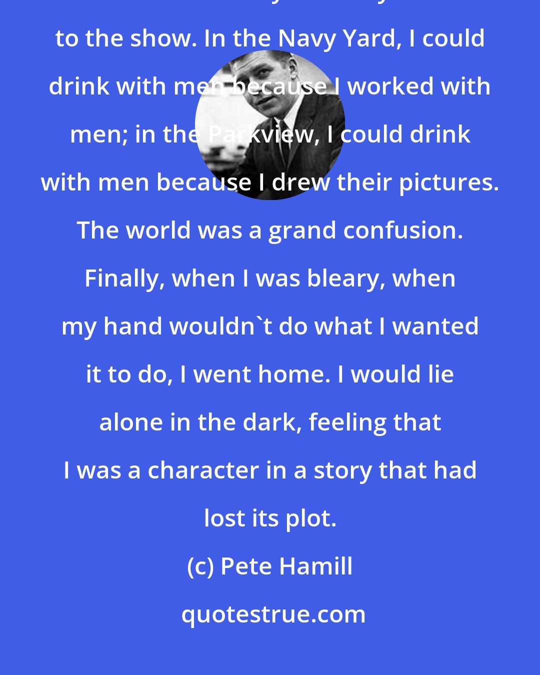 Pete Hamill: They all laughed. I drew their pictures and they asked for copies and I handed them out as if they were my tickets to the show. In the Navy Yard, I could drink with men because I worked with men; in the Parkview, I could drink with men because I drew their pictures. The world was a grand confusion. Finally, when I was bleary, when my hand wouldn't do what I wanted it to do, I went home. I would lie alone in the dark, feeling that I was a character in a story that had lost its plot.