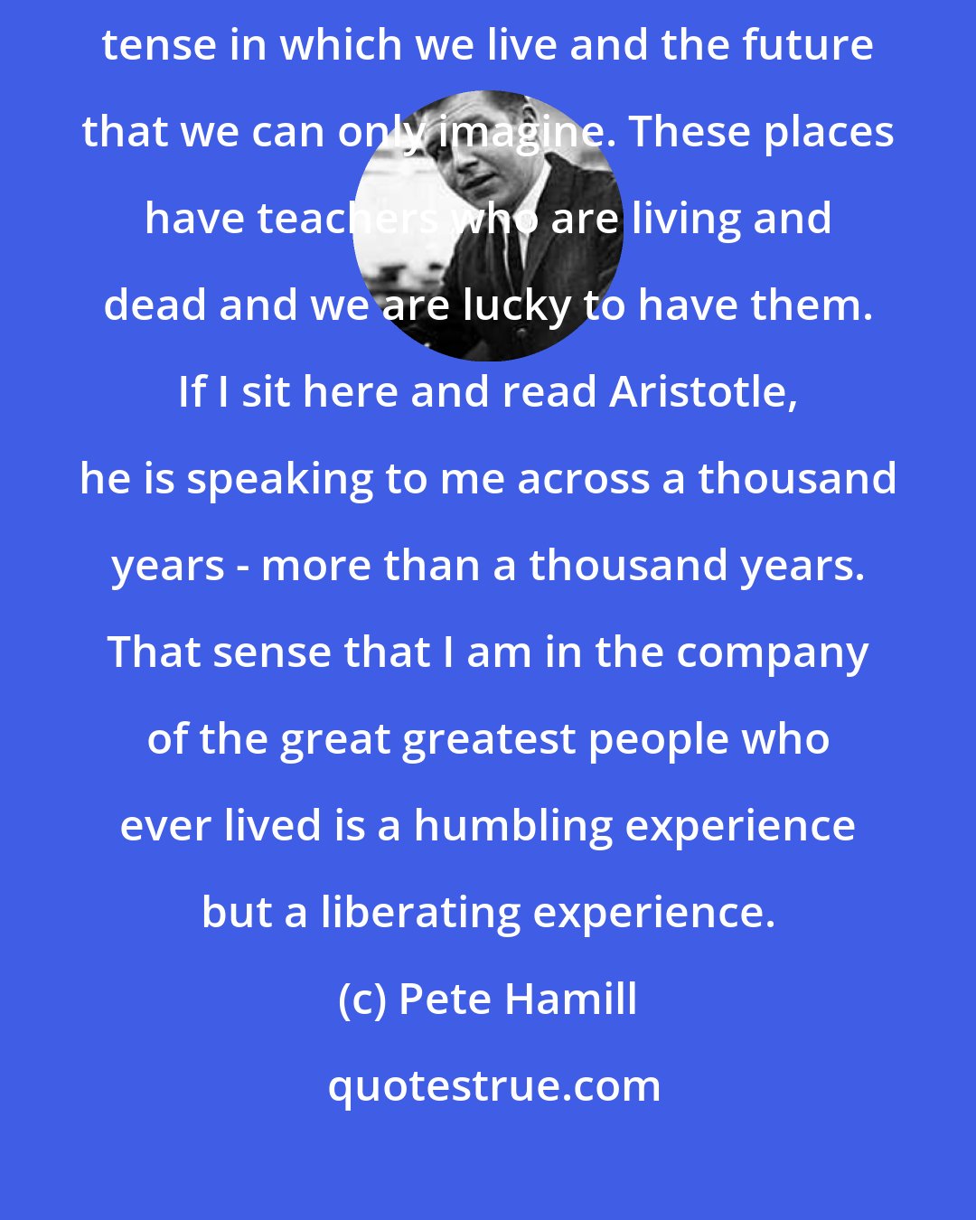 Pete Hamill: What libraries give you is all three tenses - the past tense - the present tense in which we live and the future that we can only imagine. These places have teachers who are living and dead and we are lucky to have them. If I sit here and read Aristotle, he is speaking to me across a thousand years - more than a thousand years. That sense that I am in the company of the great greatest people who ever lived is a humbling experience but a liberating experience.