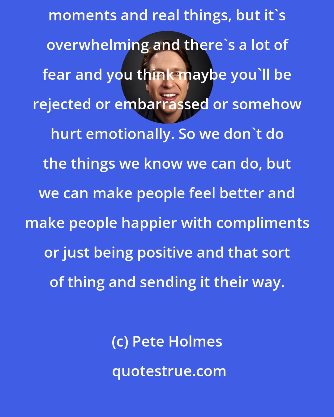 Pete Holmes: One of my obsessions in life is that we have the tools to manufacture moments and real things, but it's overwhelming and there's a lot of fear and you think maybe you'll be rejected or embarrassed or somehow hurt emotionally. So we don't do the things we know we can do, but we can make people feel better and make people happier with compliments or just being positive and that sort of thing and sending it their way.
