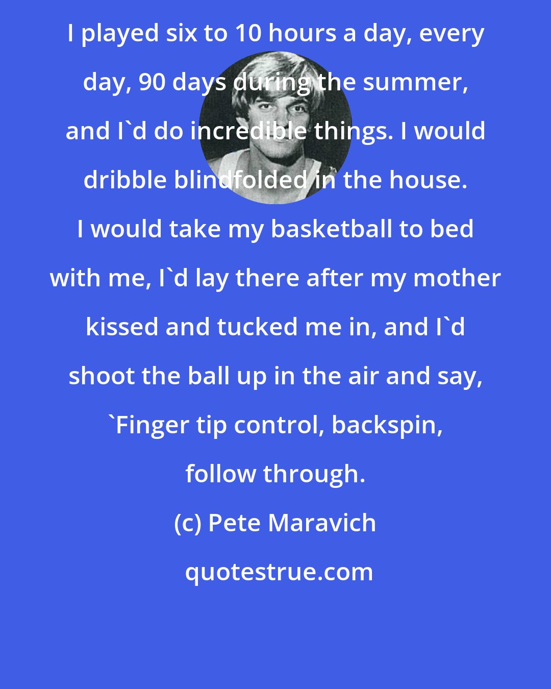 Pete Maravich: I played six to 10 hours a day, every day, 90 days during the summer, and I'd do incredible things. I would dribble blindfolded in the house. I would take my basketball to bed with me, I'd lay there after my mother kissed and tucked me in, and I'd shoot the ball up in the air and say, 'Finger tip control, backspin, follow through.
