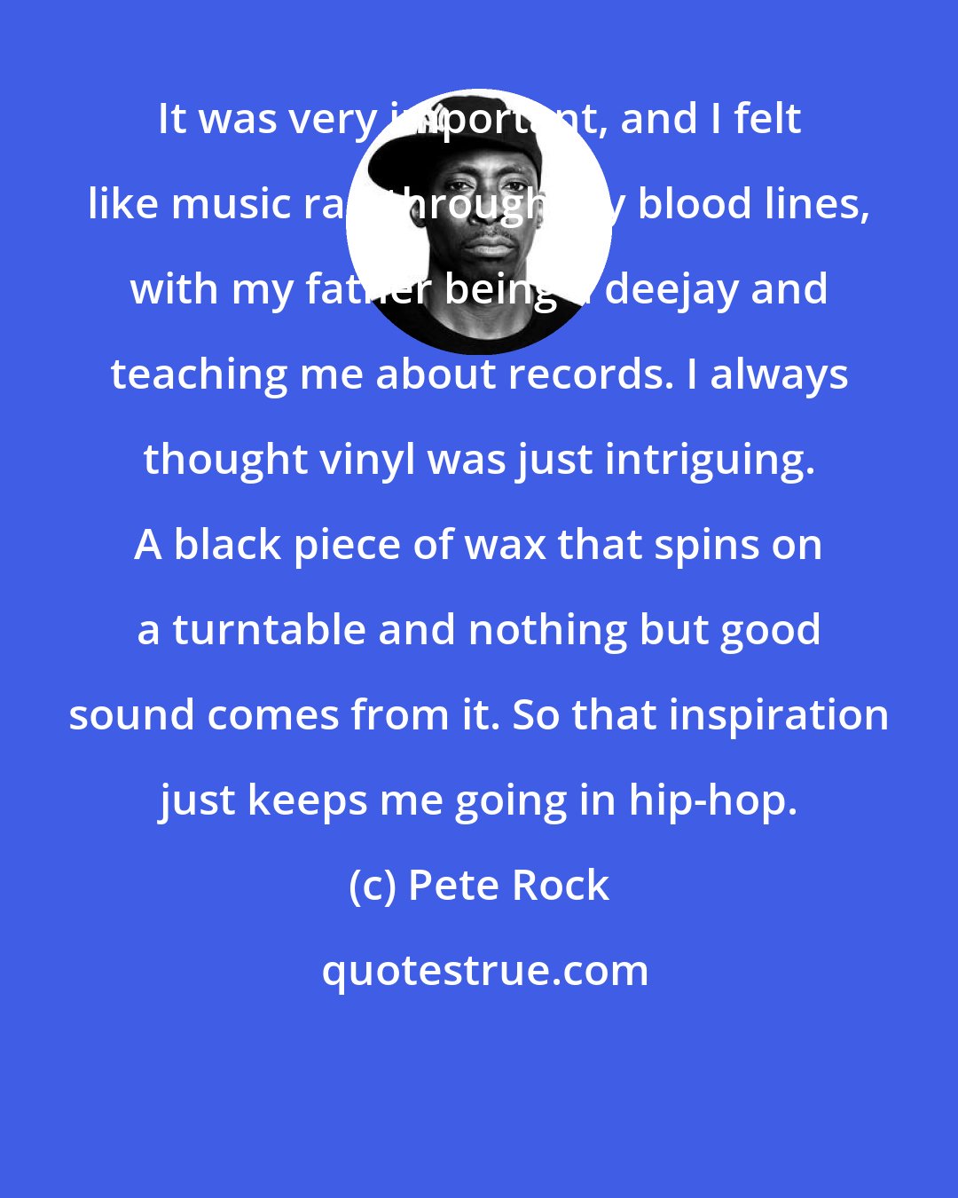 Pete Rock: It was very important, and I felt like music ran through my blood lines, with my father being a deejay and teaching me about records. I always thought vinyl was just intriguing. A black piece of wax that spins on a turntable and nothing but good sound comes from it. So that inspiration just keeps me going in hip-hop.