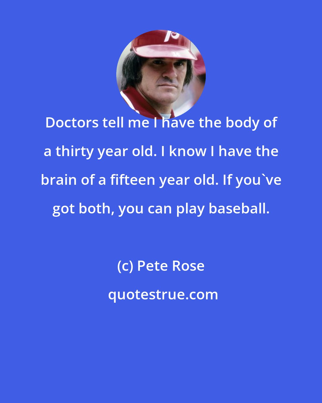 Pete Rose: Doctors tell me I have the body of a thirty year old. I know I have the brain of a fifteen year old. If you've got both, you can play baseball.