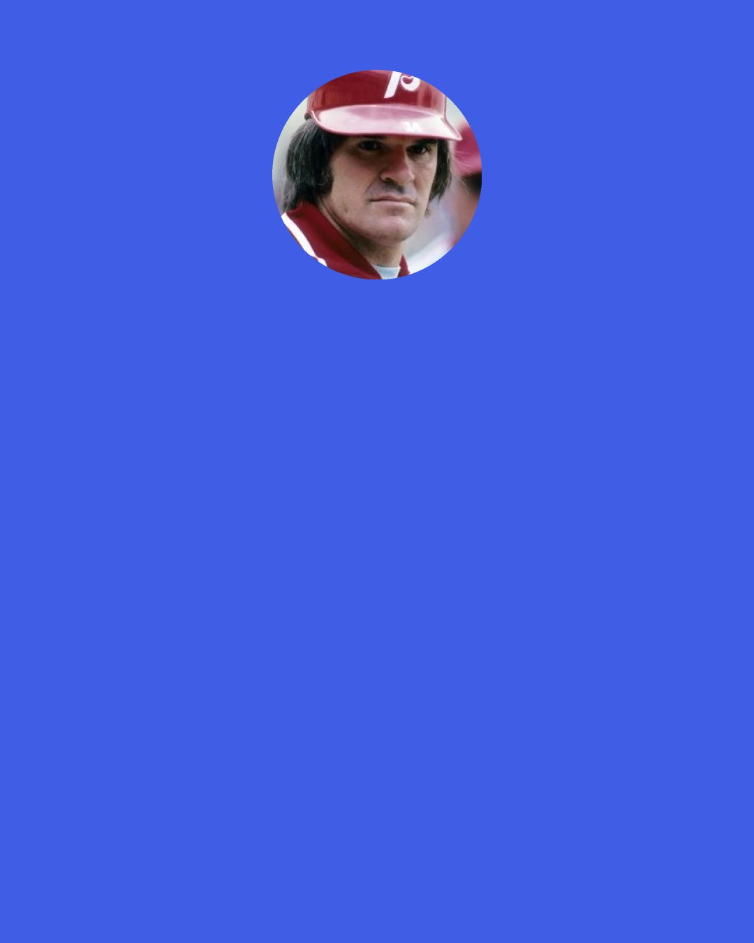 Pete Rose: I made mistakes. I can’t whine about it. I’m the one that messed up and I’m paying the consequences. However, if I am given a second chance, I won’t need a third chance. And to be honest with you, I picked the wrong vice. I should have picked alcohol. I should have picked drugs or I should have picked up beating up my wife or girlfriend because if you do those three, you get a second chance. They haven’t given too many gamblers second chances in the world of baseball.