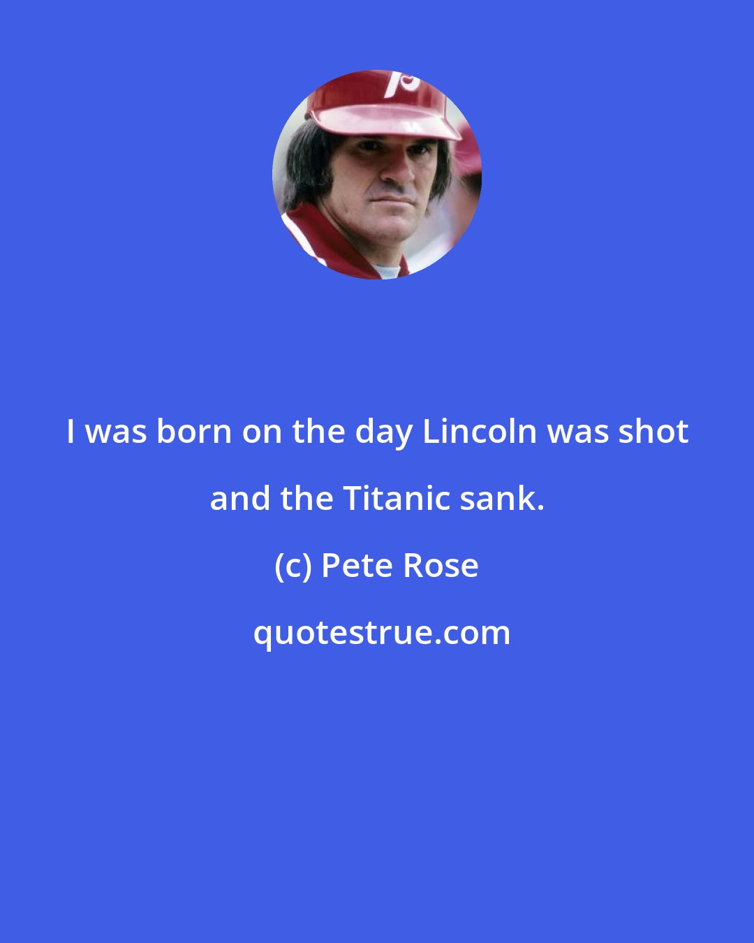 Pete Rose: I was born on the day Lincoln was shot and the Titanic sank.