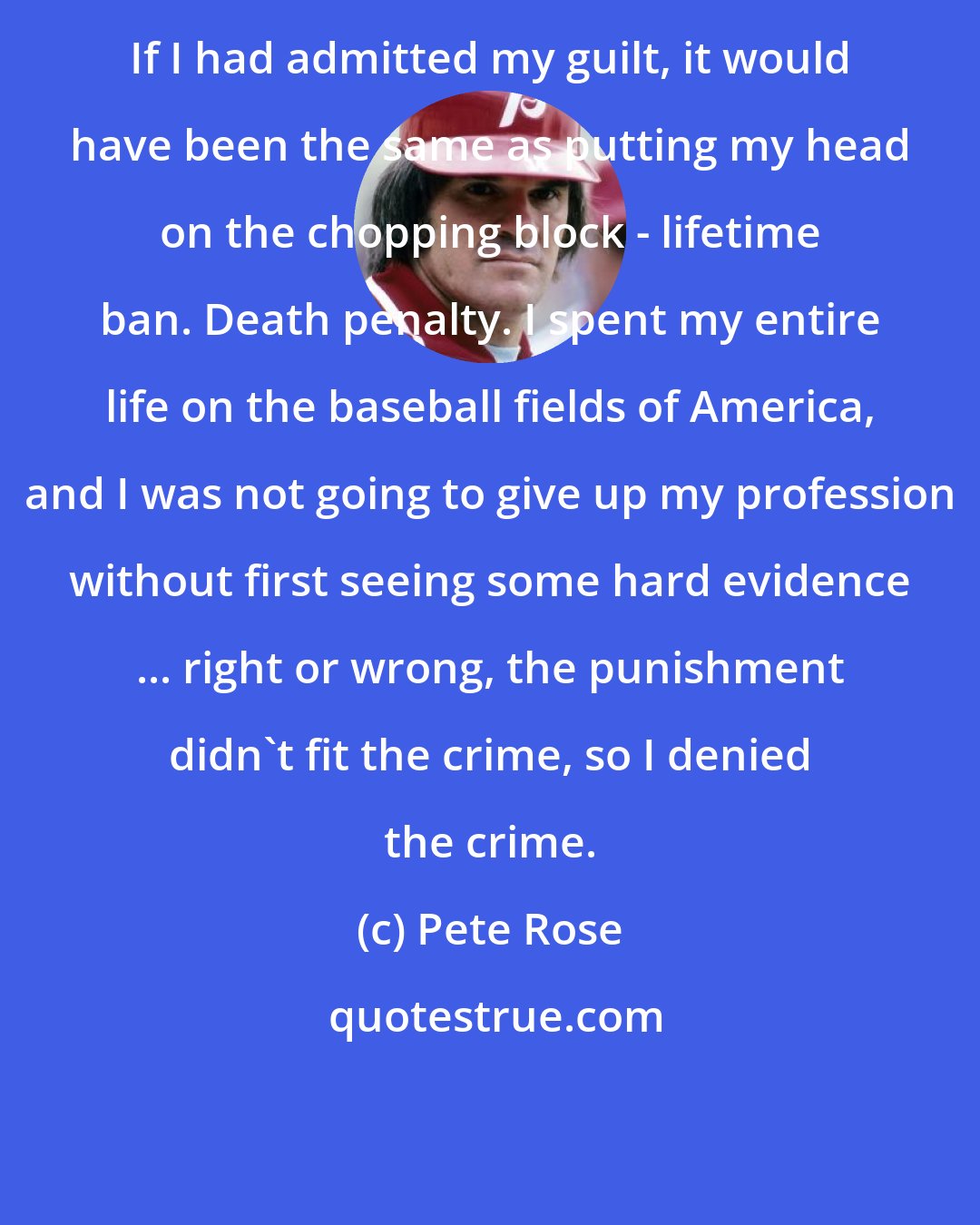 Pete Rose: If I had admitted my guilt, it would have been the same as putting my head on the chopping block - lifetime ban. Death penalty. I spent my entire life on the baseball fields of America, and I was not going to give up my profession without first seeing some hard evidence ... right or wrong, the punishment didn't fit the crime, so I denied the crime.