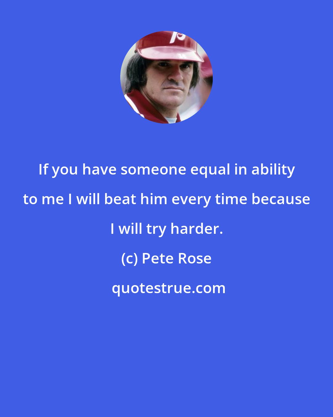 Pete Rose: If you have someone equal in ability to me I will beat him every time because I will try harder.