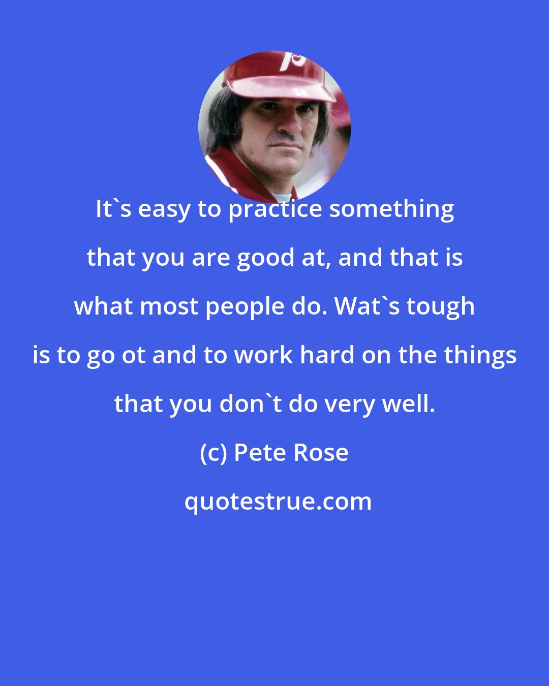 Pete Rose: It's easy to practice something that you are good at, and that is what most people do. Wat's tough is to go ot and to work hard on the things that you don't do very well.