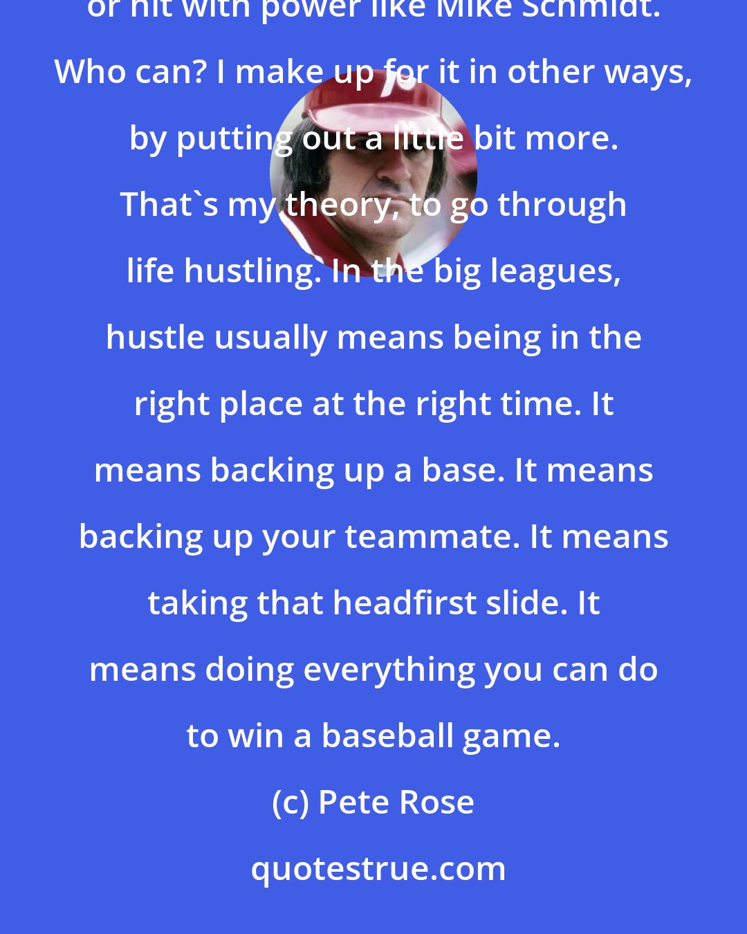 Pete Rose: People say I don't have great tools. They say that I can't throw like Ellis Valentine or run like Tim Raines or hit with power like Mike Schmidt. Who can? I make up for it in other ways, by putting out a little bit more. That's my theory, to go through life hustling. In the big leagues, hustle usually means being in the right place at the right time. It means backing up a base. It means backing up your teammate. It means taking that headfirst slide. It means doing everything you can do to win a baseball game.