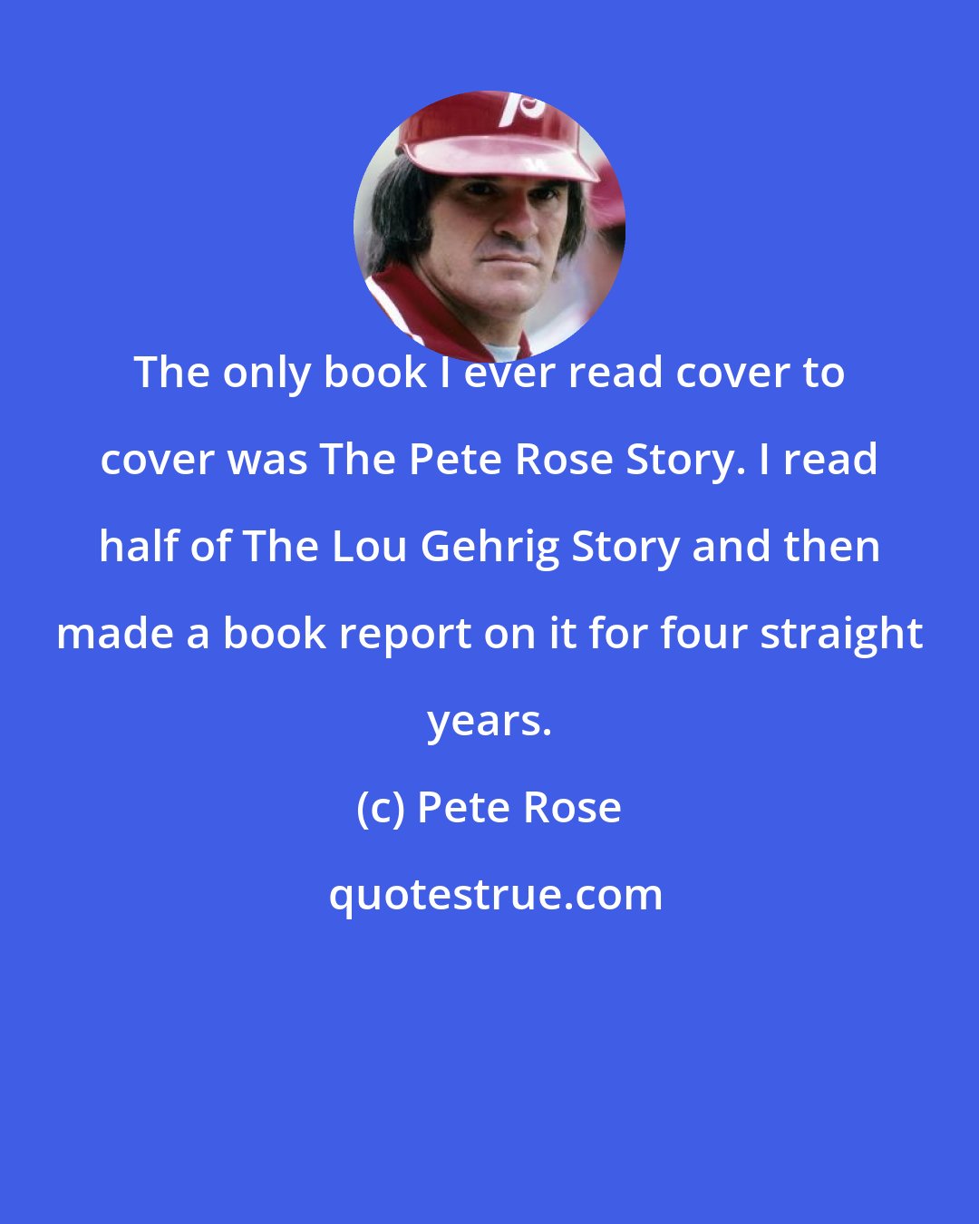 Pete Rose: The only book I ever read cover to cover was The Pete Rose Story. I read half of The Lou Gehrig Story and then made a book report on it for four straight years.